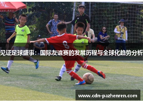 见证足球盛事：国际友谊赛的发展历程与全球化趋势分析
