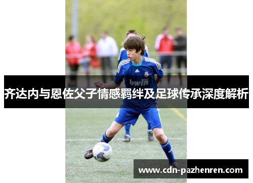齐达内与恩佐父子情感羁绊及足球传承深度解析
