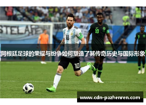 阿根廷足球的荣耀与纷争如何塑造了其传奇历史与国际形象