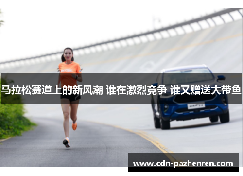 马拉松赛道上的新风潮 谁在激烈竞争 谁又赠送大带鱼