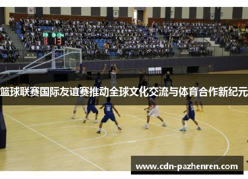 篮球联赛国际友谊赛推动全球文化交流与体育合作新纪元