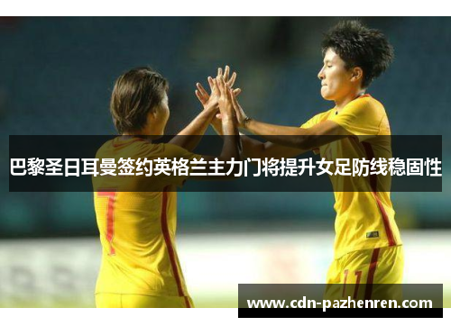 巴黎圣日耳曼签约英格兰主力门将提升女足防线稳固性 巴黎圣日耳曼签约英格兰主力门将提升女足防线稳固性