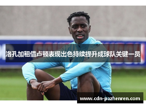 洛孔加租借卢顿表现出色持续提升成球队关键一员 洛孔加租借卢顿表现出色持续提升成球队关键一员