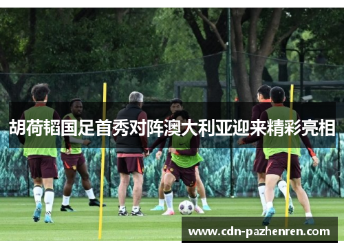胡荷韬国足首秀对阵澳大利亚迎来精彩亮相
