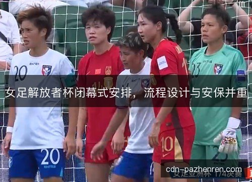 女足解放者杯闭幕式安排，流程设计与安保并重